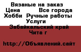 Вязаные на заказ › Цена ­ 800 - Все города Хобби. Ручные работы » Услуги   . Забайкальский край,Чита г.